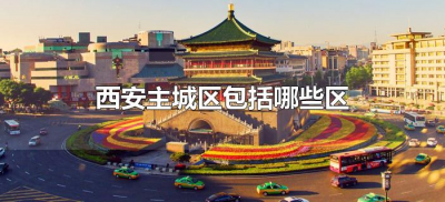 ​西安主城区包括哪些区（西安主城区包括哪几个区）