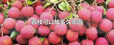 ​荔枝可以常温放几天 荔枝可以放几天常温